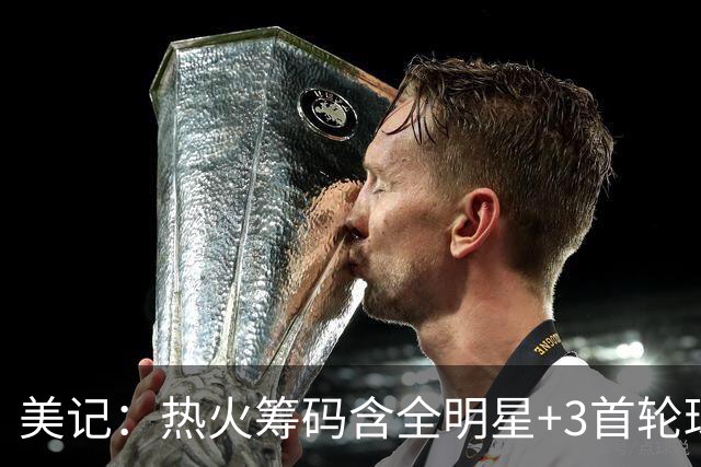 美记：热火筹码含全明星+3首轮球员+3个签 绿军筹码的确逊色不少
